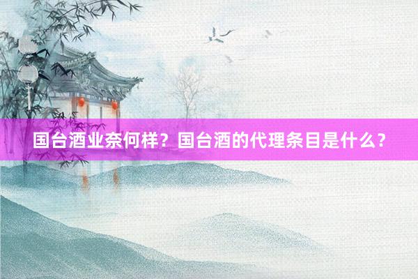 国台酒业奈何样？国台酒的代理条目是什么？